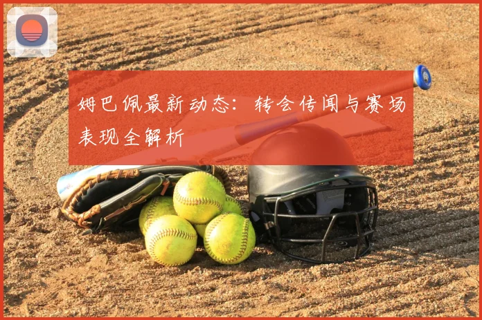 姆巴佩最新动态：转会传闻与赛场表现全解析
