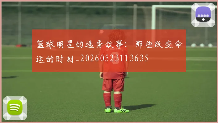 篮球明星的选秀故事：那些改变命运的时刻_20260523113635