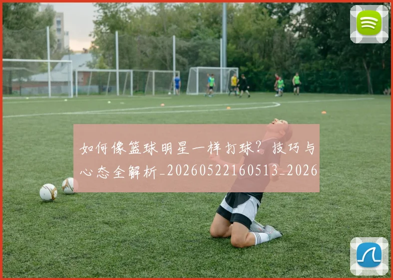 如何像篮球明星一样打球？技巧与心态全解析_20260522160513_20260609132612