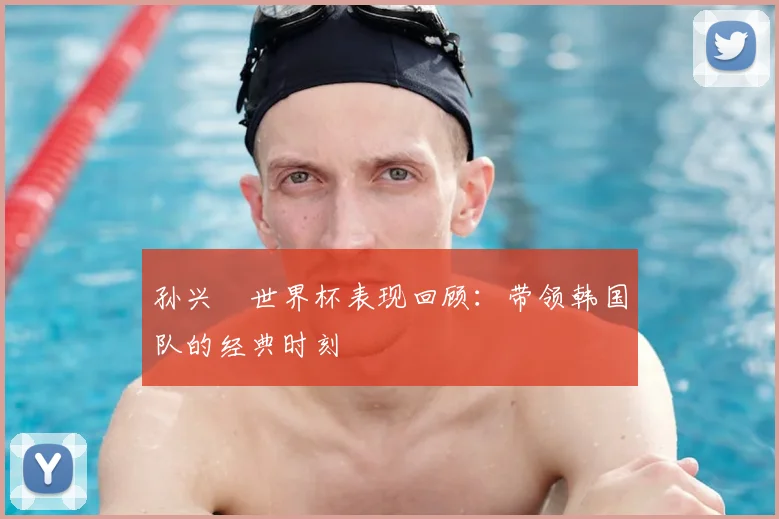 孙兴慜世界杯表现回顾:带领韩国队的经典时刻