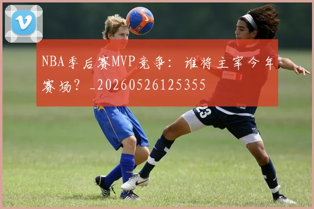 NBA季后赛MVP竞争：谁将主宰今年赛场？_20260526125355