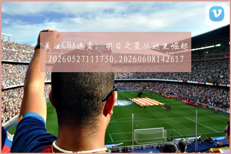 关注CBA选秀：明日之星从这里崛起_20260527111750_20260608142617