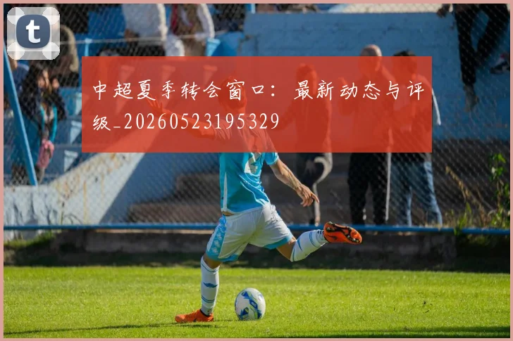 中超夏季转会窗口：最新动态与评级_20260523195329