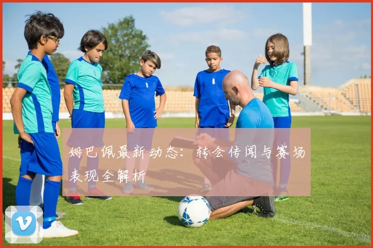 姆巴佩最新动态:转会传闻与赛场表现全解析