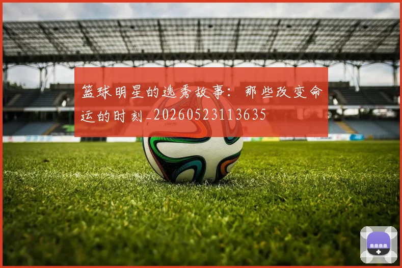 篮球明星的选秀故事：那些改变命运的时刻_20260523113635
