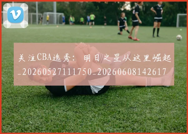 关注CBA选秀：明日之星从这里崛起_20260527111750_20260608142617