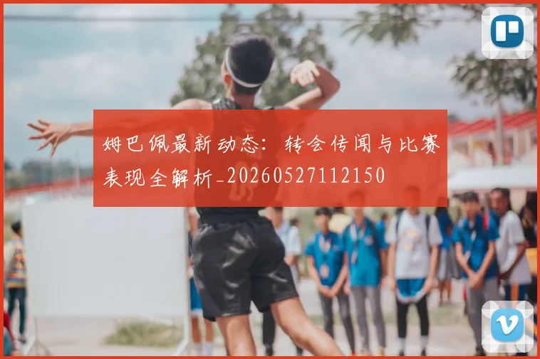 姆巴佩最新动态：转会传闻与比赛表现全解析_20260527112150