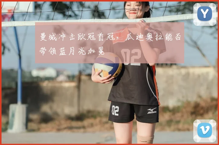 曼城冲击欧冠首冠，瓜迪奥拉能否带领蓝月亮加冕